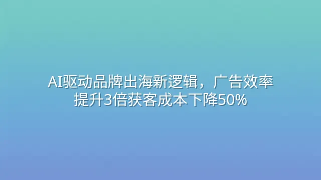 AI驱动品牌出海新逻辑，广告效率提升3倍获客成本下降50%