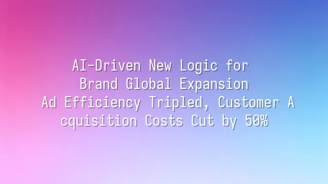 AI-Driven New Logic for Brand Global Expansion: Ad Efficiency Tripled, Customer Acquisition Costs Cut by 50%