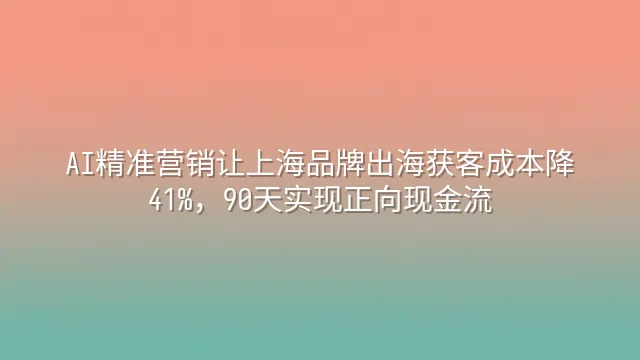 AI精准营销让上海品牌出海获客成本降41%，90天实现正向现金流