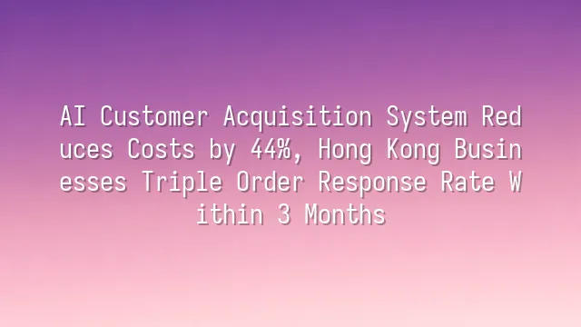 AI Customer Acquisition System Reduces Costs by 44%, Hong Kong Businesses Triple Order Response Rate Within 3 Months