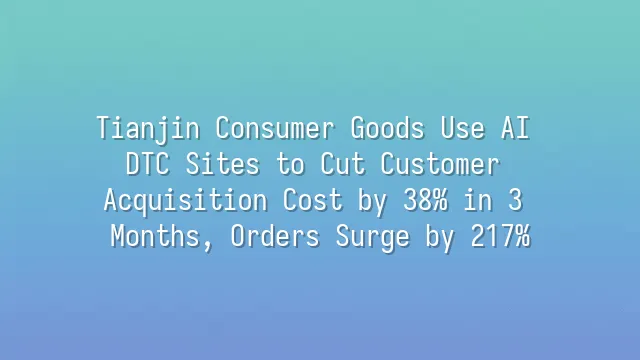 Tianjin Consumer Goods Use AI DTC Sites to Cut Customer Acquisition Cost by 38% in 3 Months, Orders Surge by 217%