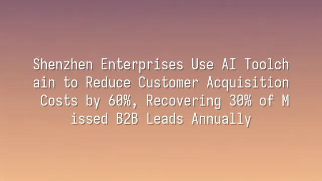 Shenzhen Enterprises Use AI Toolchain to Reduce Customer Acquisition Costs by 60%, Recovering 30% of Missed B2B Leads Annually