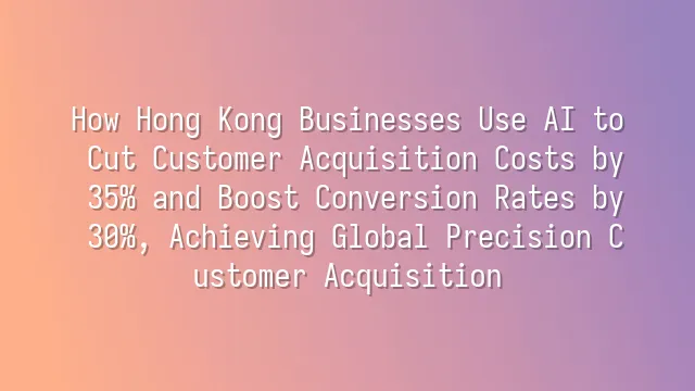 How Hong Kong Businesses Use AI to Cut Customer Acquisition Costs by 35% and Boost Conversion Rates by 30%, Achieving Global Precision Customer Acquisition