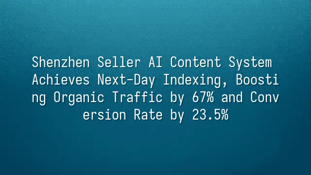 Shenzhen Seller AI Content System Achieves Next-Day Indexing, Boosting Organic Traffic by 67% and Conversion Rate by 23.5%