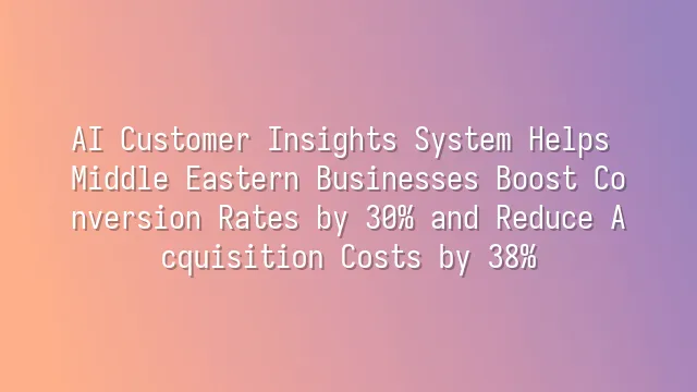 AI Customer Insights System Helps Middle Eastern Businesses Boost Conversion Rates by 30% and Reduce Acquisition Costs by 38%
