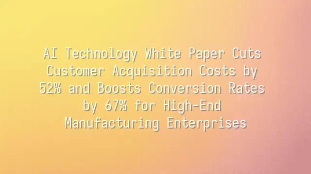 AI Technology White Paper Cuts Customer Acquisition Costs by 52% and Boosts Conversion Rates by 67% for High-End Manufacturing Enterprises