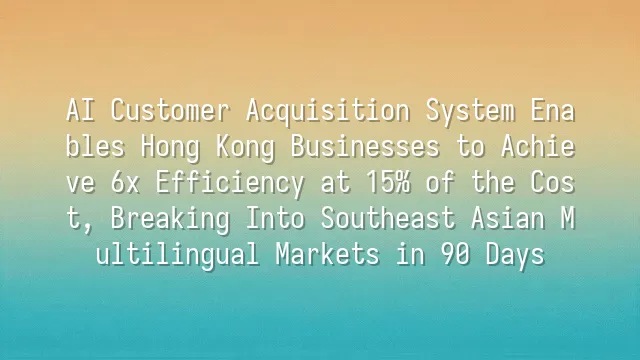 AI Customer Acquisition System Enables Hong Kong Businesses to Achieve 6x Efficiency at 15% of the Cost, Breaking Into Southeast Asian Multilingual Markets in 90 Days