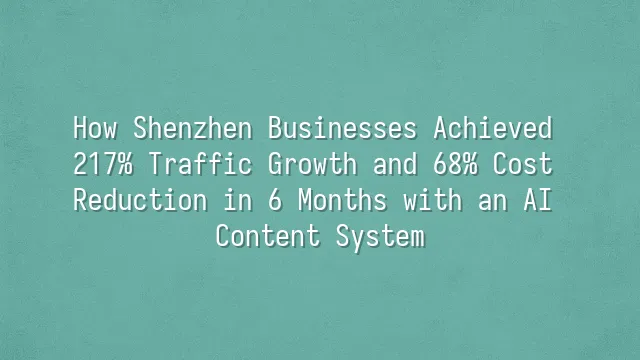 How Shenzhen Businesses Achieved 217% Traffic Growth and 68% Cost Reduction in 6 Months with an AI Content System