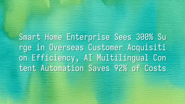 Smart Home Enterprise Sees 300% Surge in Overseas Customer Acquisition Efficiency, AI Multilingual Content Automation Saves 92% of Costs