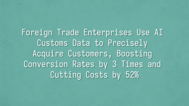 Foreign Trade Enterprises Use AI Customs Data to Precisely Acquire Customers, Boosting Conversion Rates by 3 Times and Cutting Costs by 52%