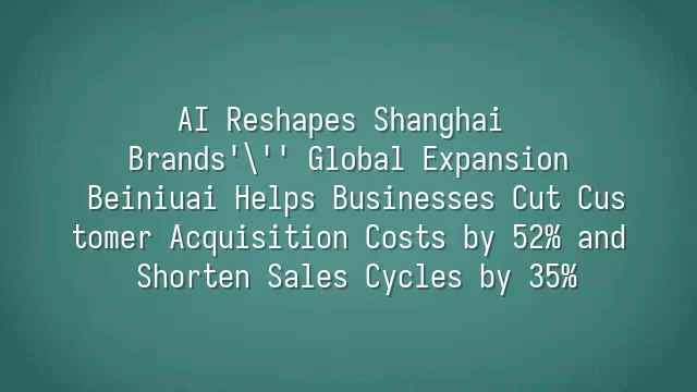 AI Reshapes Shanghai Brands' Global Expansion: Beiniuai Helps Businesses Cut Customer Acquisition Costs by 52% and Shorten Sales Cycles by 35%