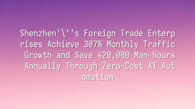 Shenzhen's Foreign Trade Enterprises Achieve 307% Monthly Traffic Growth and Save 420,000 Man-Hours Annually Through Zero-Cost AI Automation