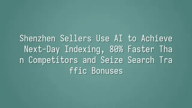 Shenzhen Sellers Use AI to Achieve Next-Day Indexing, 80% Faster Than Competitors and Seize Search Traffic Bonuses