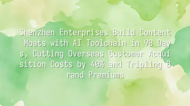 Shenzhen Enterprises Build Content Moats with AI Toolchain in 90 Days, Cutting Overseas Customer Acquisition Costs by 40% and Tripling Brand Premiums