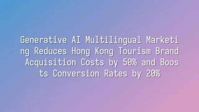 Generative AI Multilingual Marketing Reduces Hong Kong Tourism Brand Acquisition Costs by 50% and Boosts Conversion Rates by 20%
