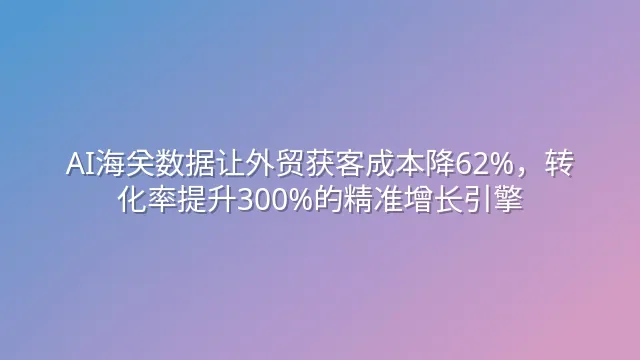 AI海关数据让外贸获客成本降62%，转化率提升300%的精准增长引擎