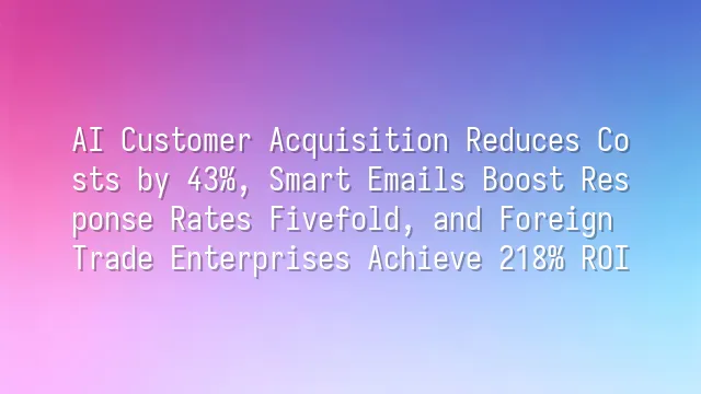 AI Customer Acquisition Reduces Costs by 43%, Smart Emails Boost Response Rates Fivefold, and Foreign Trade Enterprises Achieve 218% ROI