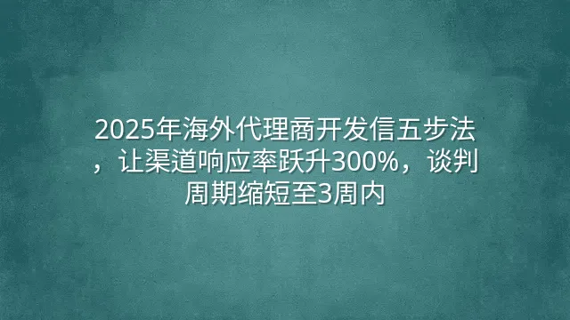 2025年海外代理商开发信五步法，让渠道响应率跃升300%，谈判周期缩短至3周内