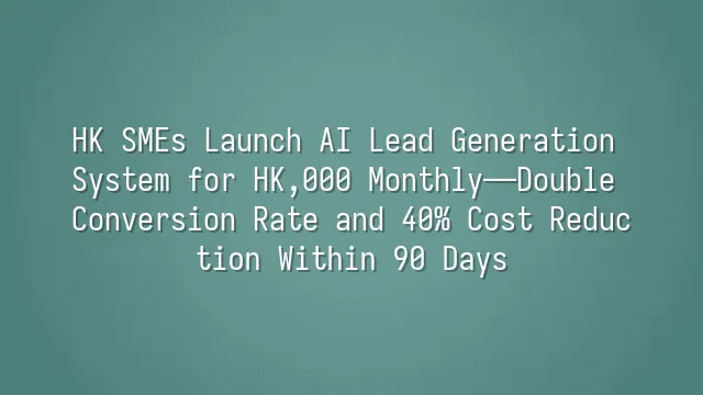 HK SMEs Launch AI Lead Generation System for HK$3,000 Monthly—Double Conversion Rate and 40% Cost Reduction Within 90 Days