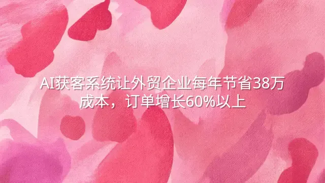 AI获客系统让外贸企业每年节省38万成本，订单增长60%以上