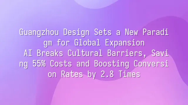 Guangzhou Design Sets a New Paradigm for Global Expansion: AI Breaks Cultural Barriers, Saving 55% Costs and Boosting Conversion Rates by 2.8 Times