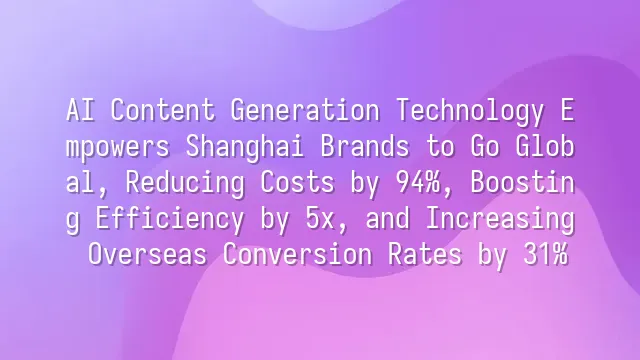 AI Content Generation Technology Empowers Shanghai Brands to Go Global, Reducing Costs by 94%, Boosting Efficiency by 5x, and Increasing Overseas Conversion Rates by 31%