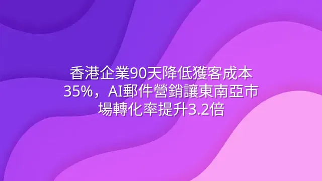 香港企業90天降低獲客成本35%，AI郵件營銷讓東南亞市場轉化率提升3.2倍