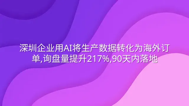 深圳企业用AI将生产数据转化为海外订单,询盘量提升217%,90天内落地