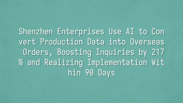 Shenzhen Enterprises Use AI to Convert Production Data into Overseas Orders, Boosting Inquiries by 217% and Realizing Implementation Within 90 Days
