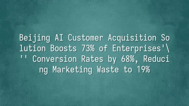 Beijing AI Customer Acquisition Solution Boosts 73% of Enterprises' Conversion Rates by 68%, Reducing Marketing Waste to 19%