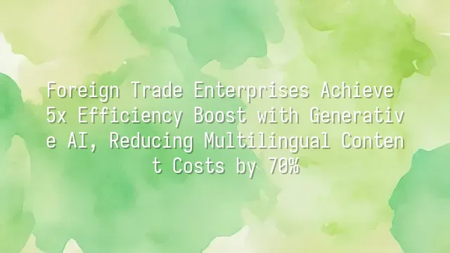 Foreign Trade Enterprises Achieve 5x Efficiency Boost with Generative AI, Reducing Multilingual Content Costs by 70%