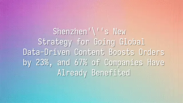 Shenzhen's New Strategy for Going Global: Data-Driven Content Boosts Orders by 23%, and 67% of Companies Have Already Benefited