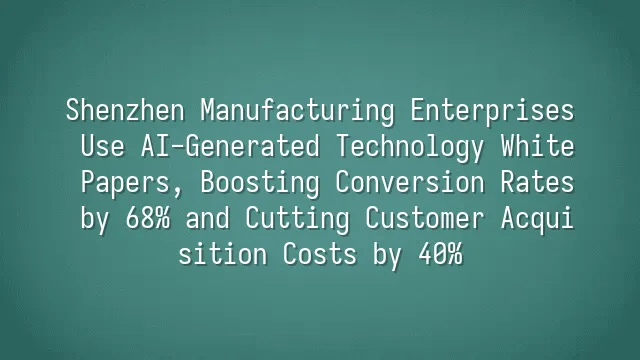 Shenzhen Manufacturing Enterprises Use AI-Generated Technology White Papers, Boosting Conversion Rates by 68% and Cutting Customer Acquisition Costs by 40%