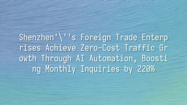 Shenzhen's Foreign Trade Enterprises Achieve Zero-Cost Traffic Growth Through AI Automation, Boosting Monthly Inquiries by 220%
