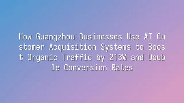 How Guangzhou Businesses Use AI Customer Acquisition Systems to Boost Organic Traffic by 213% and Double Conversion Rates