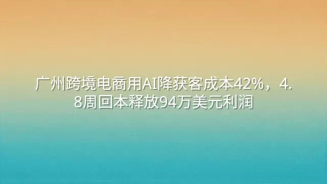 广州跨境电商用AI降获客成本42%，4.8周回本释放94万美元利润