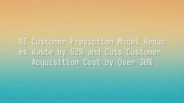 AI Customer Prediction Model Reduces Waste by 52% and Cuts Customer Acquisition Cost by Over 30%