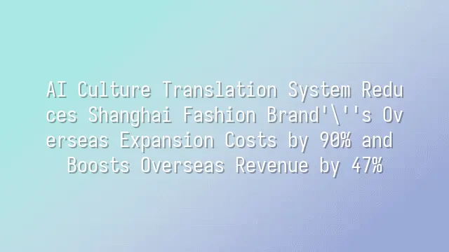 AI Culture Translation System Reduces Shanghai Fashion Brand's Overseas Expansion Costs by 90% and Boosts Overseas Revenue by 47%