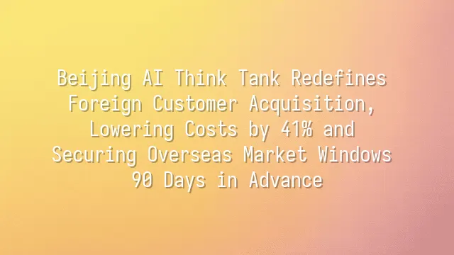 Beijing AI Think Tank Redefines Foreign Customer Acquisition, Lowering Costs by 41% and Securing Overseas Market Windows 90 Days in Advance