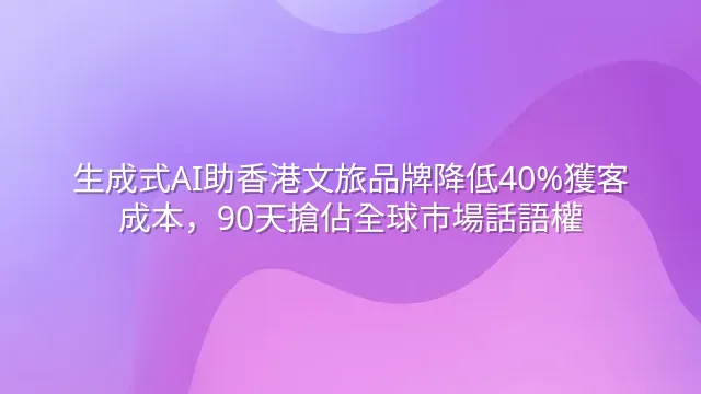 生成式AI助香港文旅品牌降低40%獲客成本，90天搶佔全球市場話語權