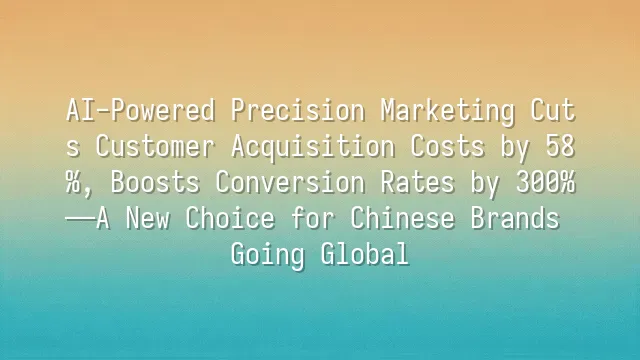 AI-Powered Precision Marketing Cuts Customer Acquisition Costs by 58%, Boosts Conversion Rates by 300%—A New Choice for Chinese Brands Going Global