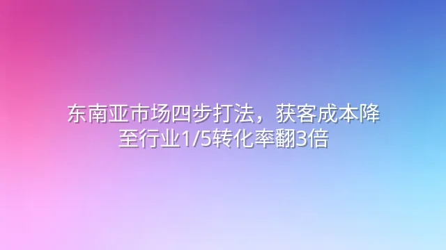 东南亚市场四步打法，获客成本降至行业1/5转化率翻3倍