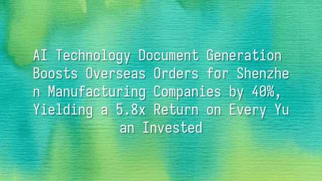 AI Technology Document Generation Boosts Overseas Orders for Shenzhen Manufacturing Companies by 40%, Yielding a 5.8x Return on Every Yuan Invested