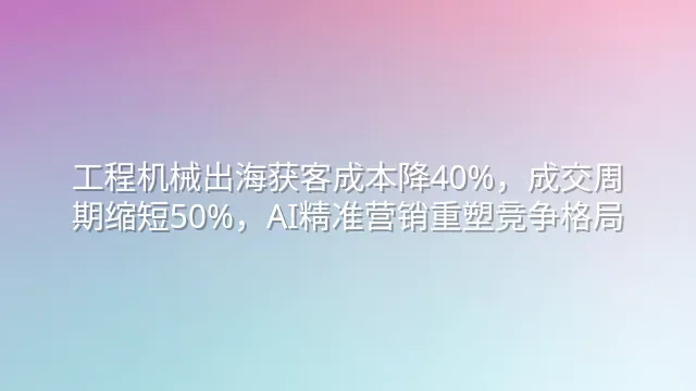 工程机械出海获客成本降40%，成交周期缩短50%，AI精准营销重塑竞争格局