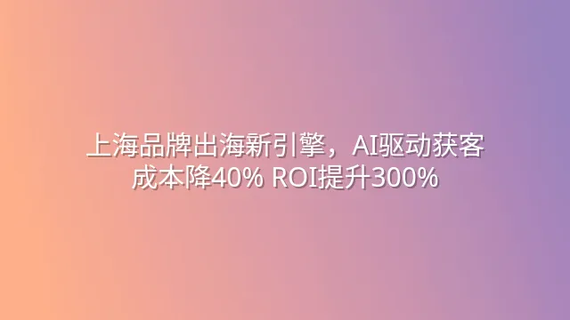 上海品牌出海新引擎，AI驱动获客成本降40% ROI提升300%