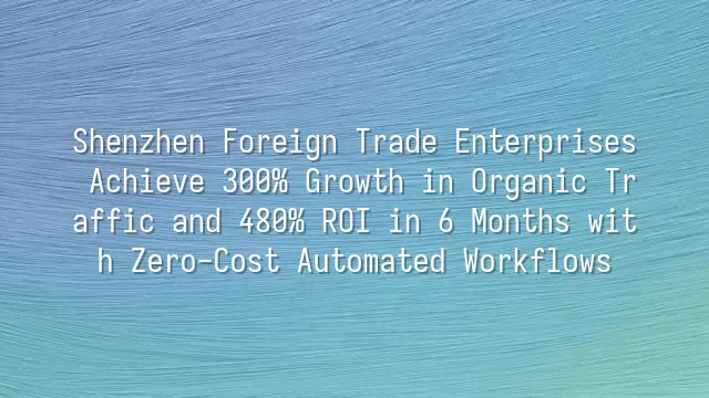 Shenzhen Foreign Trade Enterprises Achieve 300% Growth in Organic Traffic and 480% ROI in 6 Months with Zero-Cost Automated Workflows