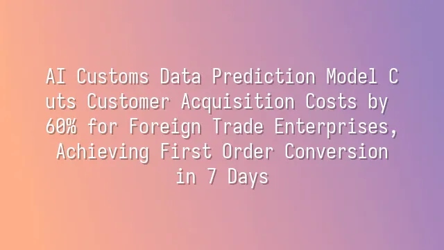 AI Customs Data Prediction Model Cuts Customer Acquisition Costs by 60% for Foreign Trade Enterprises, Achieving First Order Conversion in 7 Days