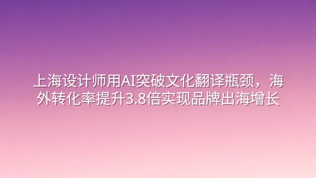 上海设计师用AI突破文化翻译瓶颈，海外转化率提升3.8倍实现品牌出海增长