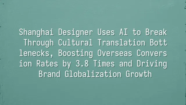 Shanghai Designer Uses AI to Break Through Cultural Translation Bottlenecks, Boosting Overseas Conversion Rates by 3.8 Times and Driving Brand Globalization Growth