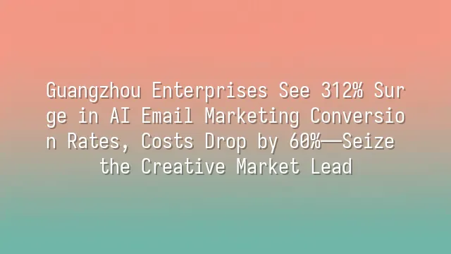 Guangzhou Enterprises See 312% Surge in AI Email Marketing Conversion Rates, Costs Drop by 60%—Seize the Creative Market Lead